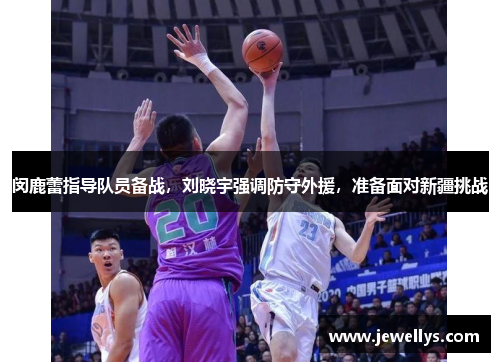 闵鹿蕾指导队员备战，刘晓宇强调防守外援，准备面对新疆挑战