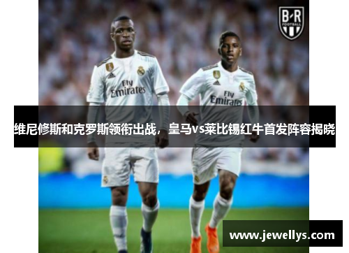维尼修斯和克罗斯领衔出战，皇马vs莱比锡红牛首发阵容揭晓